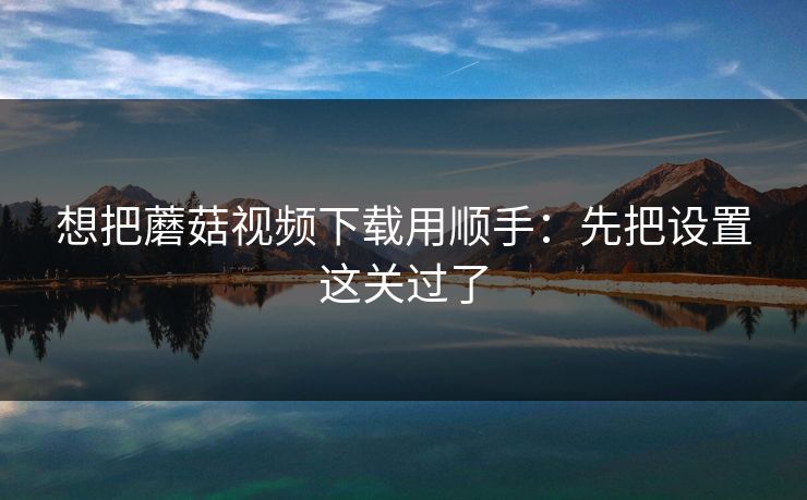 想把蘑菇视频下载用顺手:先把设置这关过了 第1张 想把蘑菇视频下载用顺手:先把设置这关过了 第1张